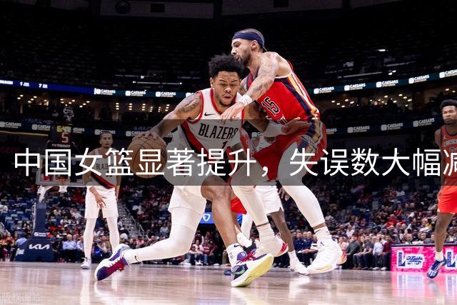 中国女篮显著提升，失误数大幅减少