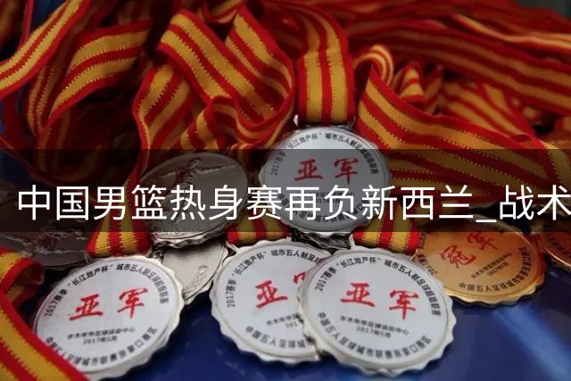 中国男篮热身赛再负新西兰 战术体系与球员能力匹配成难题