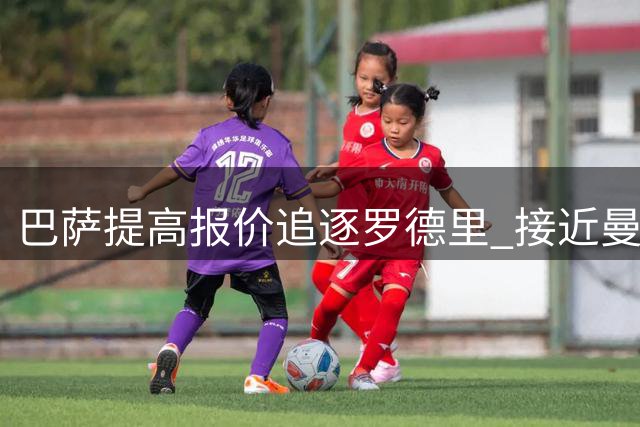 巴萨提高报价追逐罗德里 接近曼城心理价位