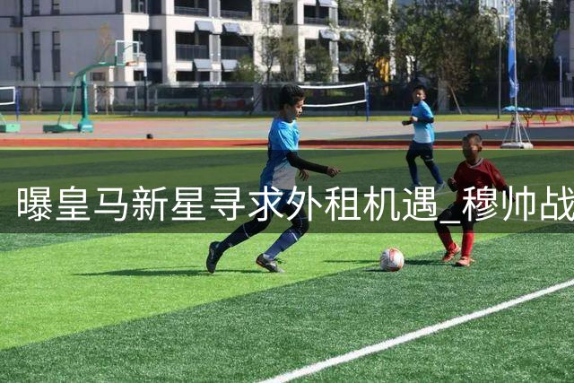 曝皇马新星寻求外租机遇 穆帅战术调整引发离队潮