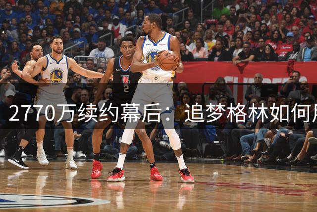 2770万续约幕后：追梦格林如何用大脑统治勇士攻防体系
